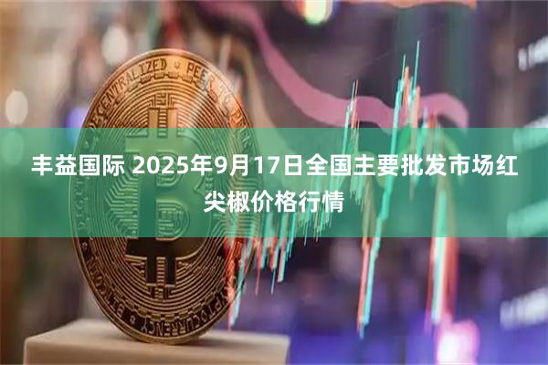丰益国际 2025年9月17日全国主要批发市场红尖椒价格行情