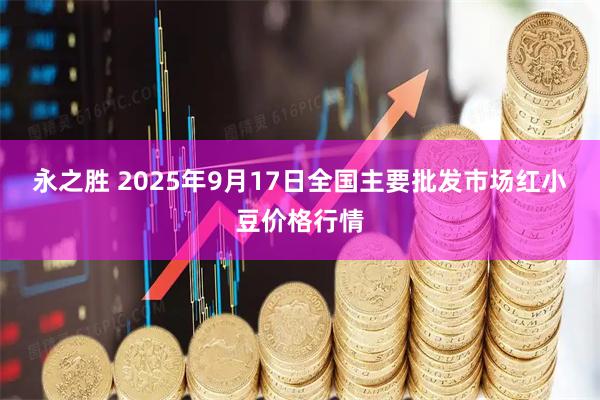永之胜 2025年9月17日全国主要批发市场红小豆价格行情
