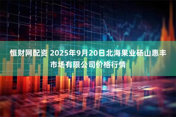 恒财网配资 2025年9月20日北海果业砀山惠丰市场有限公司价格行情