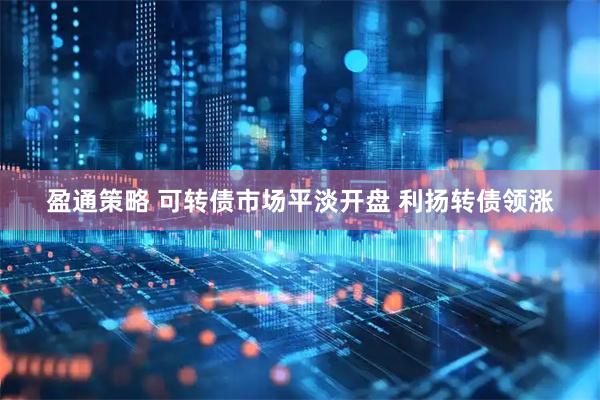 盈通策略 可转债市场平淡开盘 利扬转债领涨