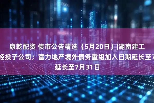 康乾配资 债市公告精选（5月20日）|湖南建工起诉张经投子公司；富力地产境外债务重组加入日期延长至7月31日
