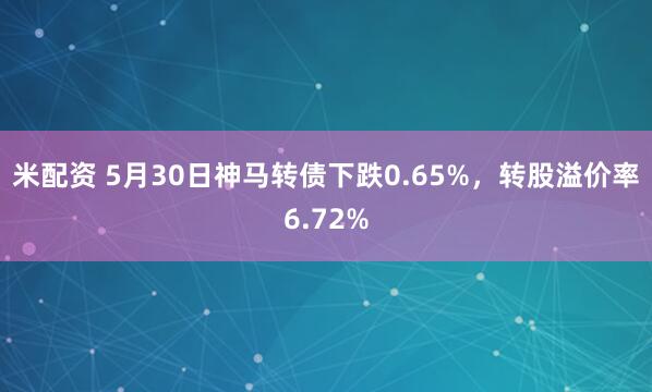 米配资 5月30日神马转债下跌0.65%，转股溢价率6.72%