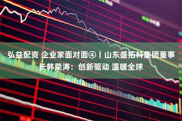 弘益配资 企业家面对面④丨山东盛拓科集团董事长韩荣涛：创新驱动 温暖全球