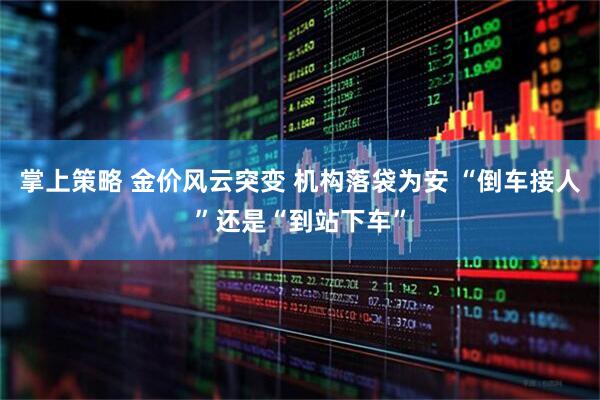 掌上策略 金价风云突变 机构落袋为安 “倒车接人”还是“到站下车”