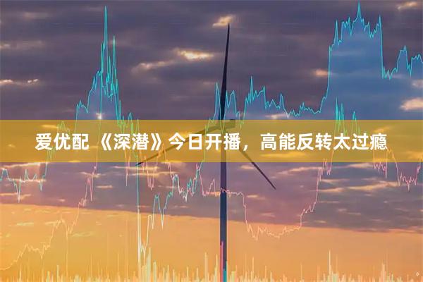 爱优配 《深潜》今日开播，高能反转太过瘾