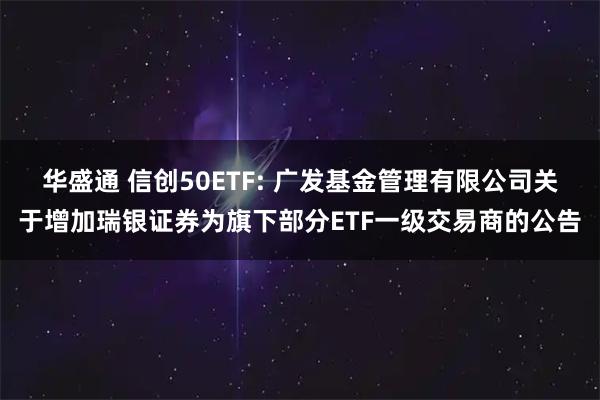 华盛通 信创50ETF: 广发基金管理有限公司关于增加瑞银证券为旗下部分ETF一级交易商的公告