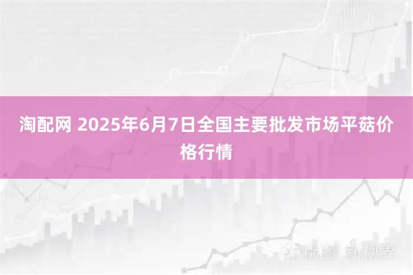 淘配网 2025年6月7日全国主要批发市场平菇价格行情