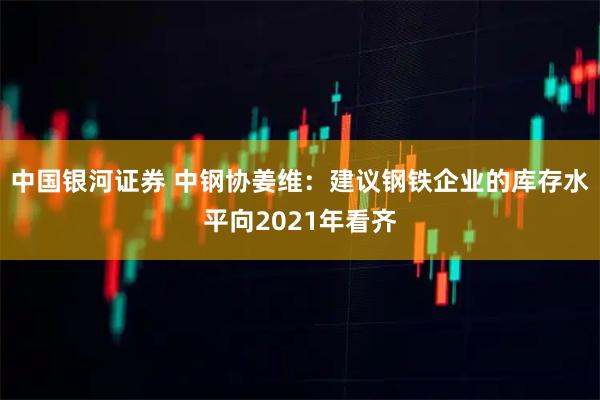 中国银河证券 中钢协姜维：建议钢铁企业的库存水平向2021年看齐