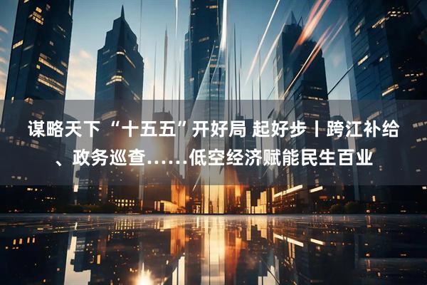谋略天下 “十五五”开好局 起好步丨跨江补给、政务巡查……低空经济赋能民生百业