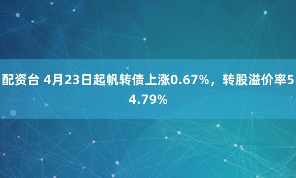 配资台 4月23日起帆转债上涨0.67%，转股溢价率54.79%