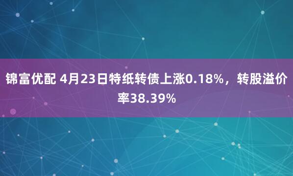 锦富优配 4月23日特纸转债上涨0.18%，转股溢价率38.39%