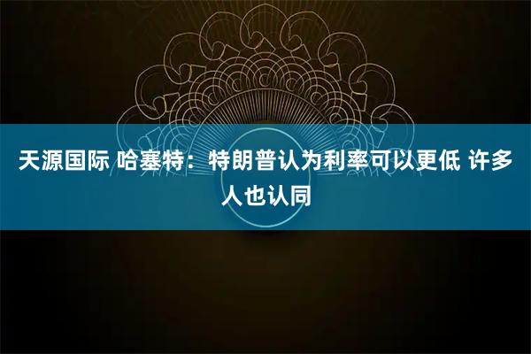 天源国际 哈塞特：特朗普认为利率可以更低 许多人也认同